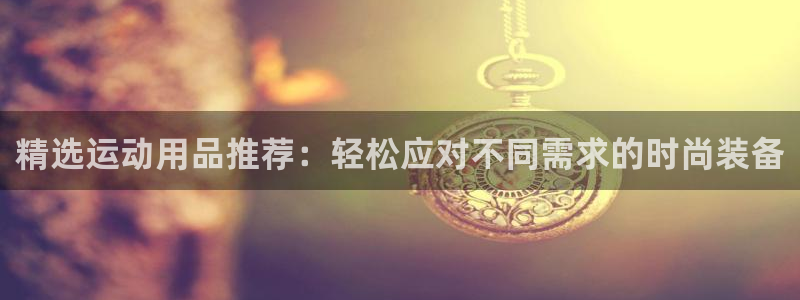意昂5(KGAME)集团官网首页网址：精选运动用品推荐：轻松